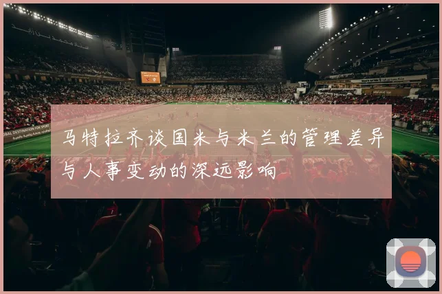 马特拉齐谈国米与米兰的管理差异与人事变动的深远影响
