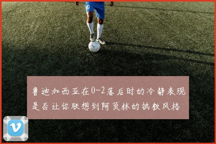 鲁迪加西亚在0-2落后时的冷静表现是否让你联想到阿莫林的执教风格