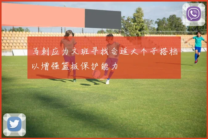马刺应为文班寻找合适大个子搭档以增强篮板保护能力