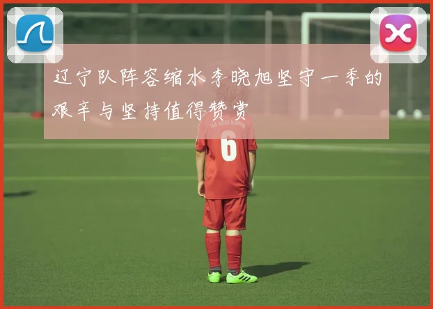 辽宁队阵容缩水李晓旭坚守一季的艰辛与坚持值得赞赏