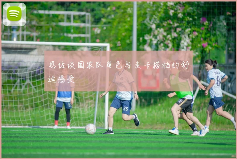 恩佐谈国家队角色与麦卡搭档的舒适感受