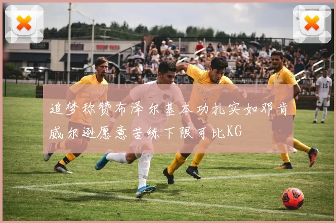 追梦称赞布泽尔基本功扎实如邓肯威尔逊愿意苦练下限可比KG