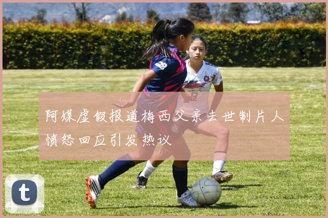 阿媒虚假报道梅西父亲去世制片人愤怒回应引发热议