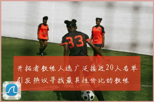 开拓者教练人选广泛接近20人名单引发热议寻找最具性价比的教练