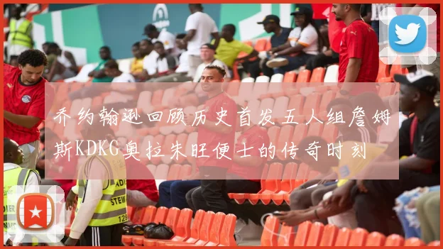乔约翰逊回顾历史首发五人组詹姆斯KDKG奥拉朱旺便士的传奇时刻