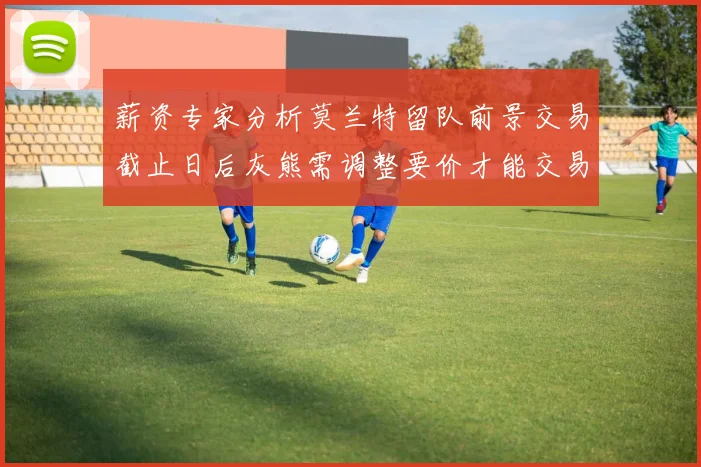 薪资专家分析莫兰特留队前景交易截止日后灰熊需调整要价才能交易