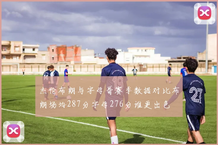 杰伦布朗与字母哥赛季数据对比布朗场均287分字母276分谁更出色