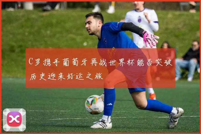 C罗携手葡萄牙再战世界杯能否突破历史迎来好运之旅