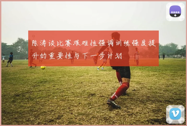 陈涛谈比赛艰难性强调训练强度提升的重要性与下一步计划