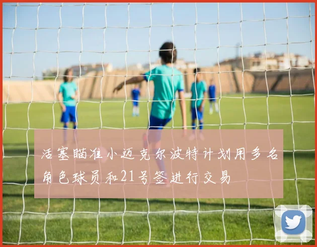 活塞瞄准小迈克尔波特计划用多名角色球员和21号签进行交易