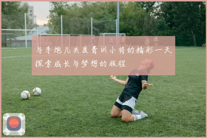 与李炮儿共度青训小将的精彩一天探索成长与梦想的旅程