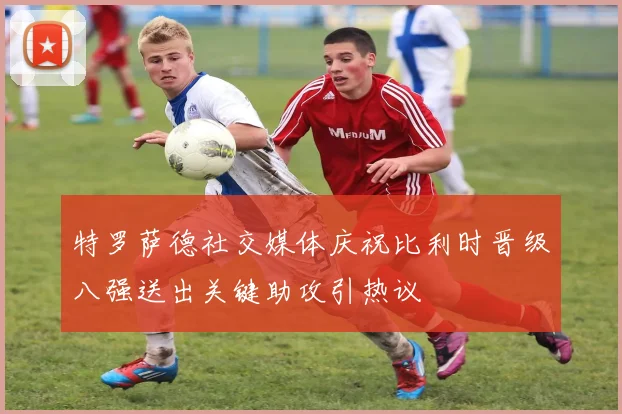 特罗萨德社交媒体庆祝比利时晋级八强送出关键助攻引热议