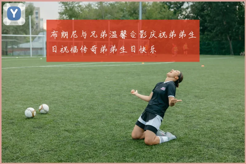 布朗尼与兄弟温馨合影庆祝弟弟生日祝福传奇弟弟生日快乐