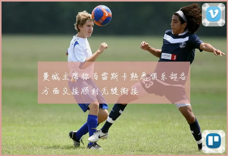 曼城主席称马雷斯卡熟悉俱乐部各方面交接顺利无缝衔接