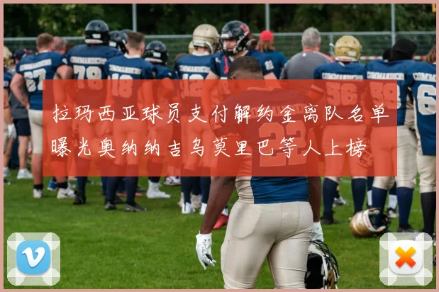 拉玛西亚球员支付解约金离队名单曝光奥纳纳吉乌莫里巴等人上榜